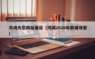 漳浦河间大型网站建设（河间2020年新建项目）