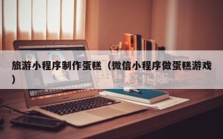 漳浦旅游小程序制作蛋糕（微信小程序做蛋糕游戏）